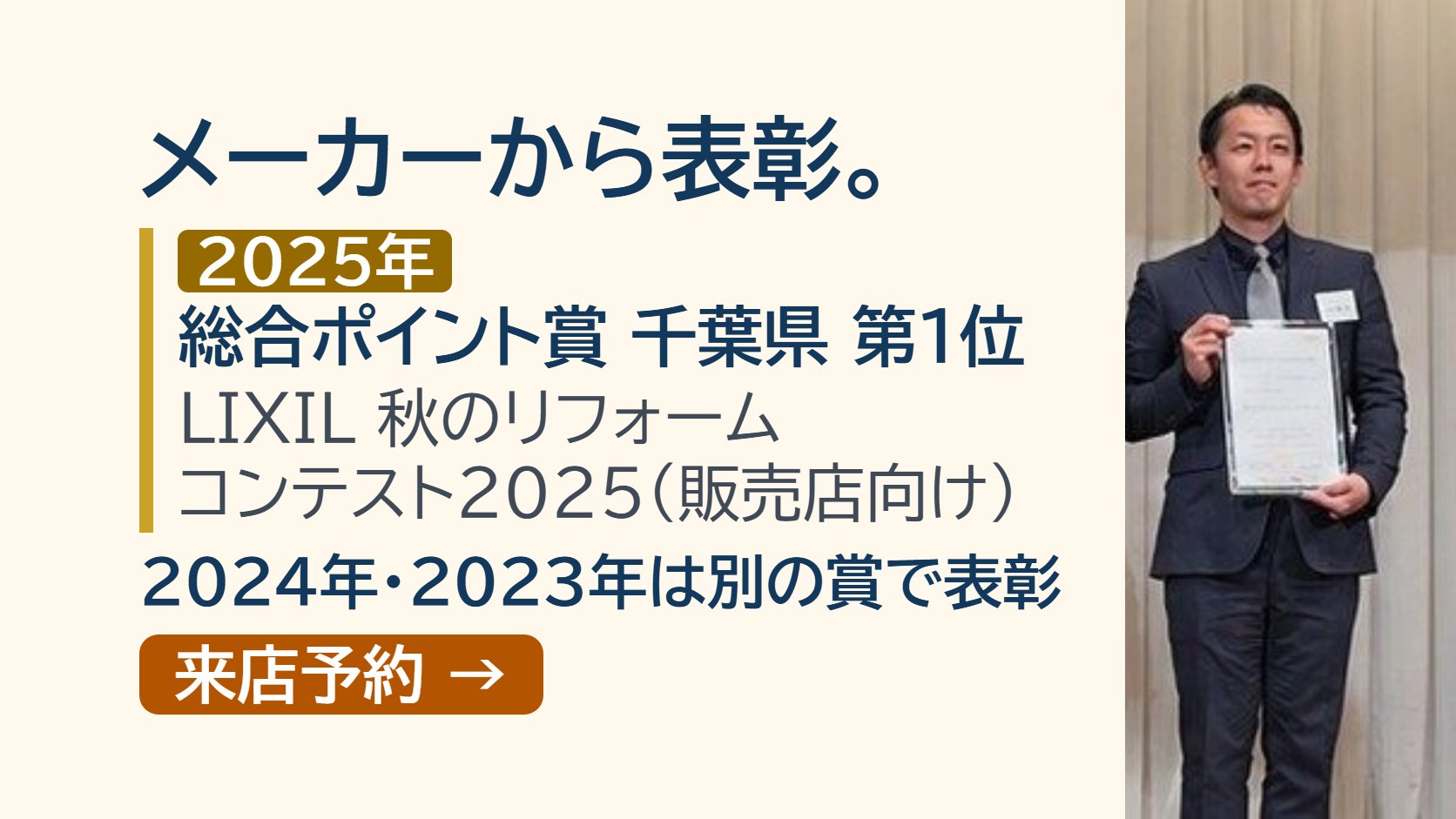 3年続けて、メーカーから表彰。2025年 LIXIL 秋のリフォームコンテスト2025 総合ポイント賞 千葉県 第1位、2024年・2023年 関東ブロック エリアNo.1賞 千葉県:市原市エリア（メーカーが主催する販売店向けのコンテスト）。ショールームの来店予約
